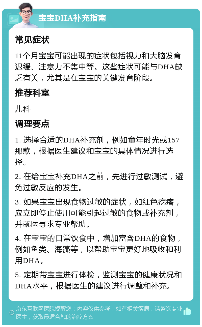 宝宝DHA补充指南 常见症状 11个月宝宝可能出现的症状包括视力和大脑发育迟缓、注意力不集中等。这些症状可能与DHA缺乏有关，尤其是在宝宝的关键发育阶段。 推荐科室 儿科 调理要点 1. 选择合适的DHA补充剂，例如童年时光或157那款，根据医生建议和宝宝的具体情况进行选择。 2. 在给宝宝补充DHA之前，先进行过敏测试，避免过敏反应的发生。 3. 如果宝宝出现食物过敏的症状，如红色疙瘩，应立即停止使用可能引起过敏的食物或补充剂，并就医寻求专业帮助。 4. 在宝宝的日常饮食中，增加富含DHA的食物，例如鱼类、海藻等，以帮助宝宝更好地吸收和利用DHA。 5. 定期带宝宝进行体检，监测宝宝的健康状况和DHA水平，根据医生的建议进行调整和补充。