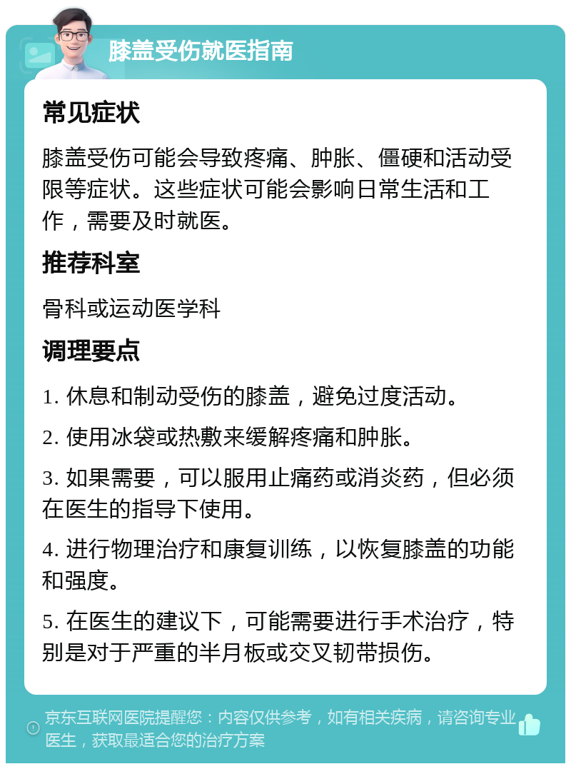 膝盖受伤就医指南 常见症状 膝盖受伤可能会导致疼痛、肿胀、僵硬和活动受限等症状。这些症状可能会影响日常生活和工作，需要及时就医。 推荐科室 骨科或运动医学科 调理要点 1. 休息和制动受伤的膝盖，避免过度活动。 2. 使用冰袋或热敷来缓解疼痛和肿胀。 3. 如果需要，可以服用止痛药或消炎药，但必须在医生的指导下使用。 4. 进行物理治疗和康复训练，以恢复膝盖的功能和强度。 5. 在医生的建议下，可能需要进行手术治疗，特别是对于严重的半月板或交叉韧带损伤。