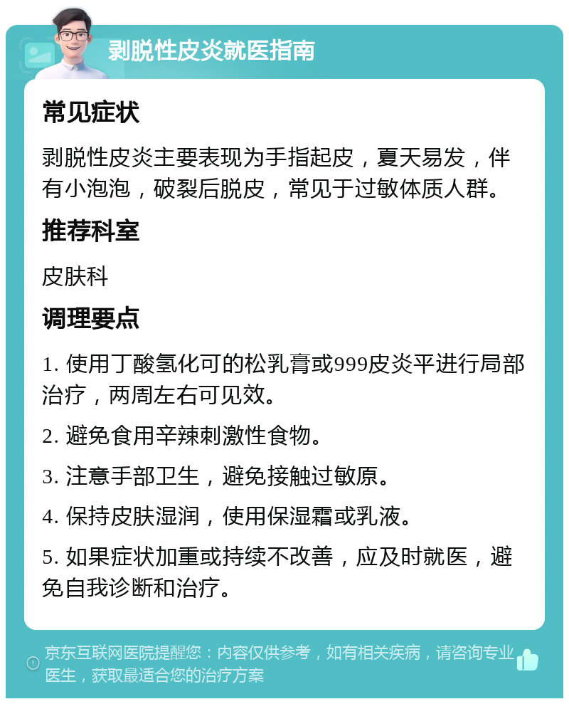 剥脱性皮炎就医指南 常见症状 剥脱性皮炎主要表现为手指起皮，夏天易发，伴有小泡泡，破裂后脱皮，常见于过敏体质人群。 推荐科室 皮肤科 调理要点 1. 使用丁酸氢化可的松乳膏或999皮炎平进行局部治疗，两周左右可见效。 2. 避免食用辛辣刺激性食物。 3. 注意手部卫生，避免接触过敏原。 4. 保持皮肤湿润，使用保湿霜或乳液。 5. 如果症状加重或持续不改善，应及时就医，避免自我诊断和治疗。