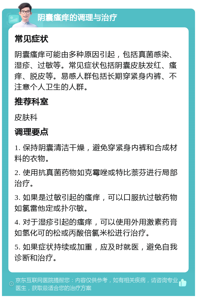 阴囊瘙痒的调理与治疗 常见症状 阴囊瘙痒可能由多种原因引起，包括真菌感染、湿疹、过敏等。常见症状包括阴囊皮肤发红、瘙痒、脱皮等。易感人群包括长期穿紧身内裤、不注意个人卫生的人群。 推荐科室 皮肤科 调理要点 1. 保持阴囊清洁干燥，避免穿紧身内裤和合成材料的衣物。 2. 使用抗真菌药物如克霉唑或特比萘芬进行局部治疗。 3. 如果是过敏引起的瘙痒，可以口服抗过敏药物如氯雷他定或扑尔敏。 4. 对于湿疹引起的瘙痒，可以使用外用激素药膏如氢化可的松或丙酸倍氯米松进行治疗。 5. 如果症状持续或加重，应及时就医，避免自我诊断和治疗。