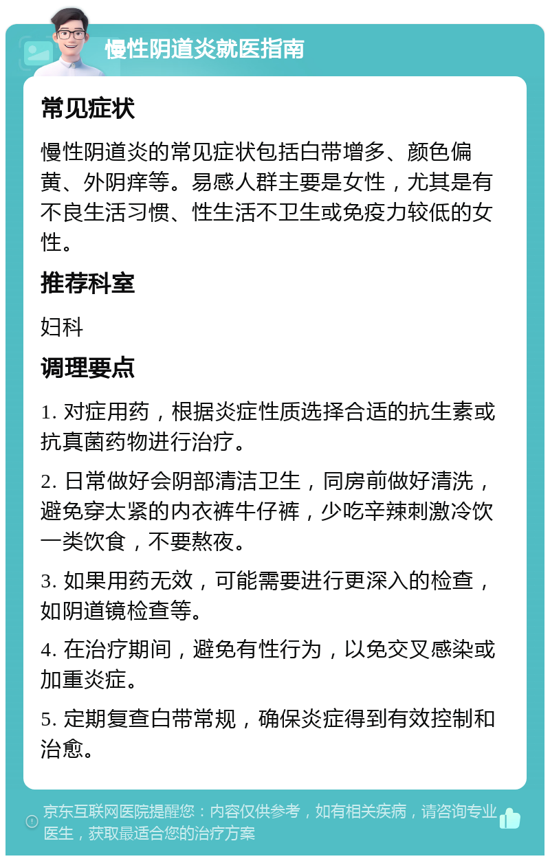 慢性阴道炎就医指南 常见症状 慢性阴道炎的常见症状包括白带增多、颜色偏黄、外阴痒等。易感人群主要是女性，尤其是有不良生活习惯、性生活不卫生或免疫力较低的女性。 推荐科室 妇科 调理要点 1. 对症用药，根据炎症性质选择合适的抗生素或抗真菌药物进行治疗。 2. 日常做好会阴部清洁卫生，同房前做好清洗，避免穿太紧的内衣裤牛仔裤，少吃辛辣刺激冷饮一类饮食，不要熬夜。 3. 如果用药无效，可能需要进行更深入的检查，如阴道镜检查等。 4. 在治疗期间，避免有性行为，以免交叉感染或加重炎症。 5. 定期复查白带常规，确保炎症得到有效控制和治愈。