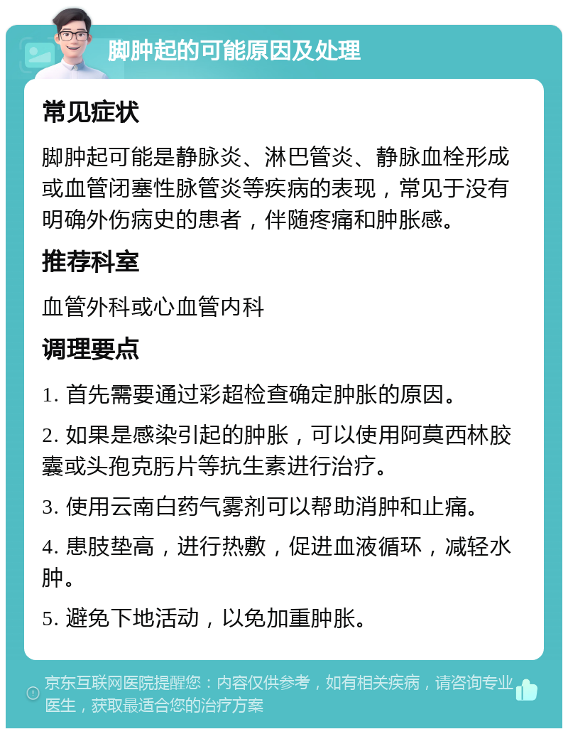 脚肿起的可能原因及处理 常见症状 脚肿起可能是静脉炎、淋巴管炎、静脉血栓形成或血管闭塞性脉管炎等疾病的表现，常见于没有明确外伤病史的患者，伴随疼痛和肿胀感。 推荐科室 血管外科或心血管内科 调理要点 1. 首先需要通过彩超检查确定肿胀的原因。 2. 如果是感染引起的肿胀，可以使用阿莫西林胶囊或头孢克肟片等抗生素进行治疗。 3. 使用云南白药气雾剂可以帮助消肿和止痛。 4. 患肢垫高，进行热敷，促进血液循环，减轻水肿。 5. 避免下地活动，以免加重肿胀。