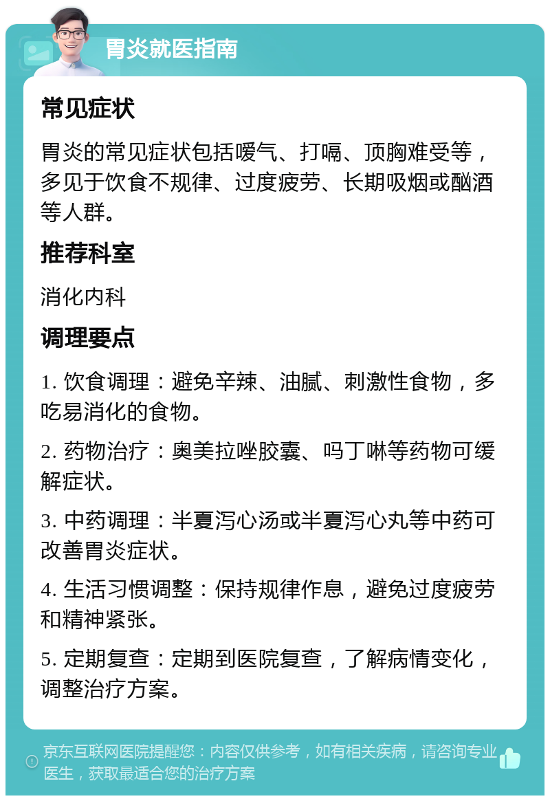 胃炎就医指南 常见症状 胃炎的常见症状包括嗳气、打嗝、顶胸难受等，多见于饮食不规律、过度疲劳、长期吸烟或酗酒等人群。 推荐科室 消化内科 调理要点 1. 饮食调理：避免辛辣、油腻、刺激性食物，多吃易消化的食物。 2. 药物治疗：奥美拉唑胶囊、吗丁啉等药物可缓解症状。 3. 中药调理：半夏泻心汤或半夏泻心丸等中药可改善胃炎症状。 4. 生活习惯调整：保持规律作息，避免过度疲劳和精神紧张。 5. 定期复查：定期到医院复查，了解病情变化，调整治疗方案。