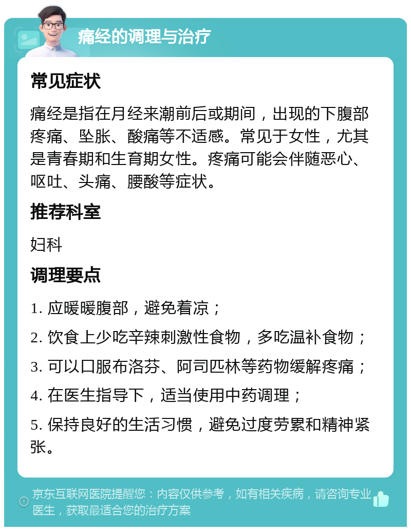 痛经的调理与治疗 常见症状 痛经是指在月经来潮前后或期间，出现的下腹部疼痛、坠胀、酸痛等不适感。常见于女性，尤其是青春期和生育期女性。疼痛可能会伴随恶心、呕吐、头痛、腰酸等症状。 推荐科室 妇科 调理要点 1. 应暖暖腹部，避免着凉； 2. 饮食上少吃辛辣刺激性食物，多吃温补食物； 3. 可以口服布洛芬、阿司匹林等药物缓解疼痛； 4. 在医生指导下，适当使用中药调理； 5. 保持良好的生活习惯，避免过度劳累和精神紧张。