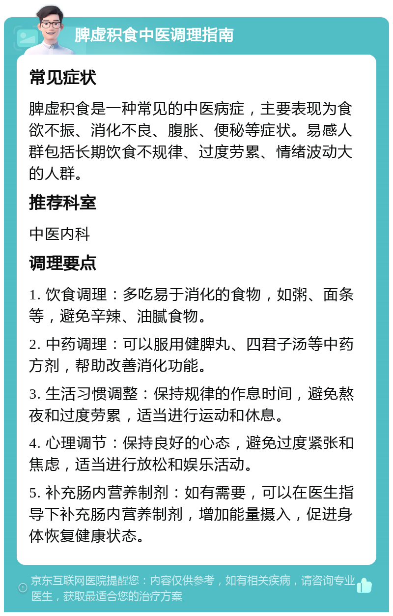 脾虚积食中医调理指南 常见症状 脾虚积食是一种常见的中医病症，主要表现为食欲不振、消化不良、腹胀、便秘等症状。易感人群包括长期饮食不规律、过度劳累、情绪波动大的人群。 推荐科室 中医内科 调理要点 1. 饮食调理：多吃易于消化的食物，如粥、面条等，避免辛辣、油腻食物。 2. 中药调理：可以服用健脾丸、四君子汤等中药方剂，帮助改善消化功能。 3. 生活习惯调整：保持规律的作息时间，避免熬夜和过度劳累，适当进行运动和休息。 4. 心理调节：保持良好的心态，避免过度紧张和焦虑，适当进行放松和娱乐活动。 5. 补充肠内营养制剂：如有需要，可以在医生指导下补充肠内营养制剂，增加能量摄入，促进身体恢复健康状态。