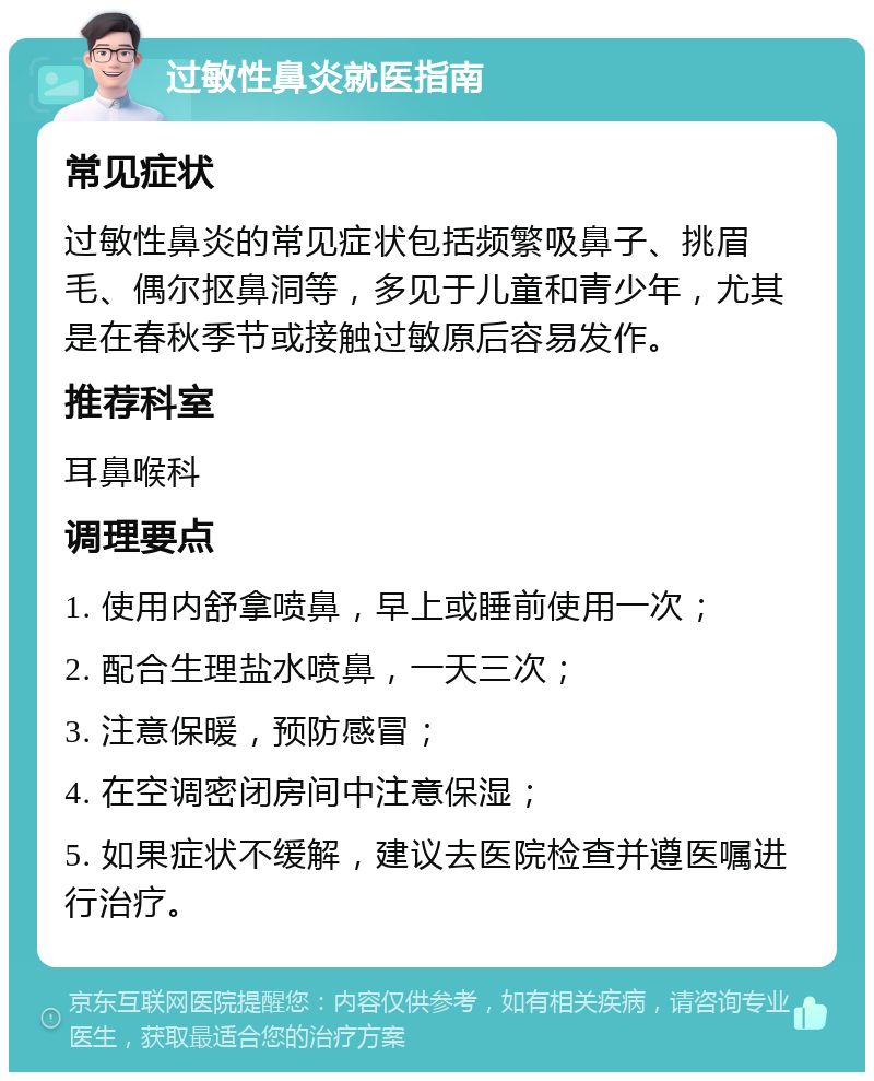 过敏性鼻炎就医指南 常见症状 过敏性鼻炎的常见症状包括频繁吸鼻子、挑眉毛、偶尔抠鼻洞等，多见于儿童和青少年，尤其是在春秋季节或接触过敏原后容易发作。 推荐科室 耳鼻喉科 调理要点 1. 使用内舒拿喷鼻，早上或睡前使用一次； 2. 配合生理盐水喷鼻，一天三次； 3. 注意保暖，预防感冒； 4. 在空调密闭房间中注意保湿； 5. 如果症状不缓解，建议去医院检查并遵医嘱进行治疗。