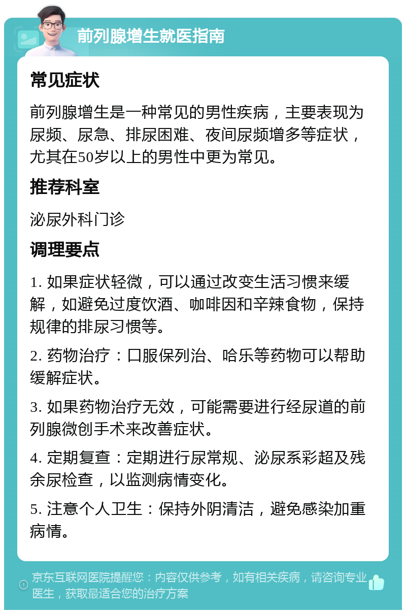 前列腺增生就医指南 常见症状 前列腺增生是一种常见的男性疾病，主要表现为尿频、尿急、排尿困难、夜间尿频增多等症状，尤其在50岁以上的男性中更为常见。 推荐科室 泌尿外科门诊 调理要点 1. 如果症状轻微，可以通过改变生活习惯来缓解，如避免过度饮酒、咖啡因和辛辣食物，保持规律的排尿习惯等。 2. 药物治疗：口服保列治、哈乐等药物可以帮助缓解症状。 3. 如果药物治疗无效，可能需要进行经尿道的前列腺微创手术来改善症状。 4. 定期复查：定期进行尿常规、泌尿系彩超及残余尿检查，以监测病情变化。 5. 注意个人卫生：保持外阴清洁，避免感染加重病情。