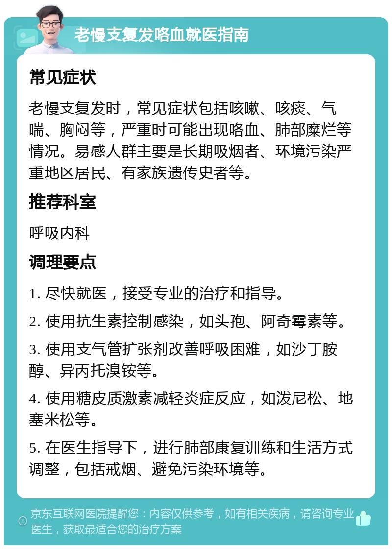 老慢支复发咯血就医指南 常见症状 老慢支复发时，常见症状包括咳嗽、咳痰、气喘、胸闷等，严重时可能出现咯血、肺部糜烂等情况。易感人群主要是长期吸烟者、环境污染严重地区居民、有家族遗传史者等。 推荐科室 呼吸内科 调理要点 1. 尽快就医，接受专业的治疗和指导。 2. 使用抗生素控制感染，如头孢、阿奇霉素等。 3. 使用支气管扩张剂改善呼吸困难，如沙丁胺醇、异丙托溴铵等。 4. 使用糖皮质激素减轻炎症反应，如泼尼松、地塞米松等。 5. 在医生指导下，进行肺部康复训练和生活方式调整，包括戒烟、避免污染环境等。