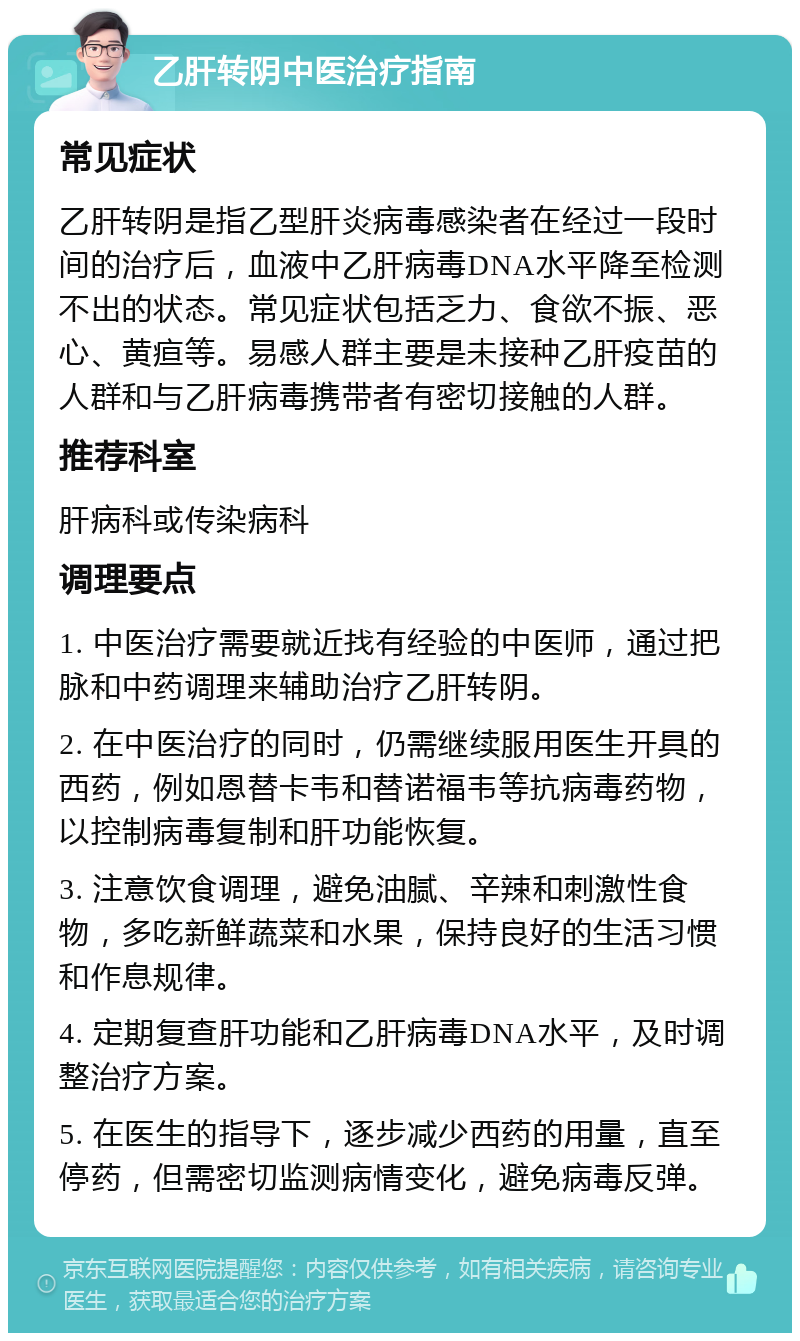 乙肝转阴中医治疗指南 常见症状 乙肝转阴是指乙型肝炎病毒感染者在经过一段时间的治疗后，血液中乙肝病毒DNA水平降至检测不出的状态。常见症状包括乏力、食欲不振、恶心、黄疸等。易感人群主要是未接种乙肝疫苗的人群和与乙肝病毒携带者有密切接触的人群。 推荐科室 肝病科或传染病科 调理要点 1. 中医治疗需要就近找有经验的中医师，通过把脉和中药调理来辅助治疗乙肝转阴。 2. 在中医治疗的同时，仍需继续服用医生开具的西药，例如恩替卡韦和替诺福韦等抗病毒药物，以控制病毒复制和肝功能恢复。 3. 注意饮食调理，避免油腻、辛辣和刺激性食物，多吃新鲜蔬菜和水果，保持良好的生活习惯和作息规律。 4. 定期复查肝功能和乙肝病毒DNA水平，及时调整治疗方案。 5. 在医生的指导下，逐步减少西药的用量，直至停药，但需密切监测病情变化，避免病毒反弹。