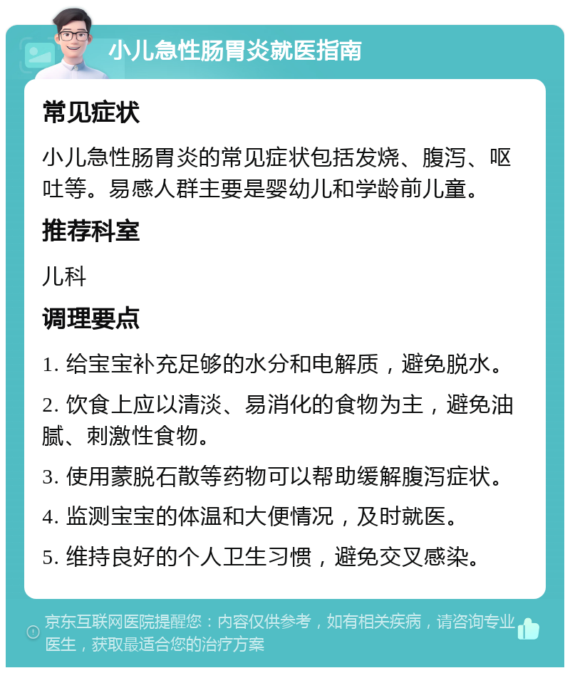 小儿急性肠胃炎就医指南 常见症状 小儿急性肠胃炎的常见症状包括发烧、腹泻、呕吐等。易感人群主要是婴幼儿和学龄前儿童。 推荐科室 儿科 调理要点 1. 给宝宝补充足够的水分和电解质，避免脱水。 2. 饮食上应以清淡、易消化的食物为主，避免油腻、刺激性食物。 3. 使用蒙脱石散等药物可以帮助缓解腹泻症状。 4. 监测宝宝的体温和大便情况，及时就医。 5. 维持良好的个人卫生习惯，避免交叉感染。