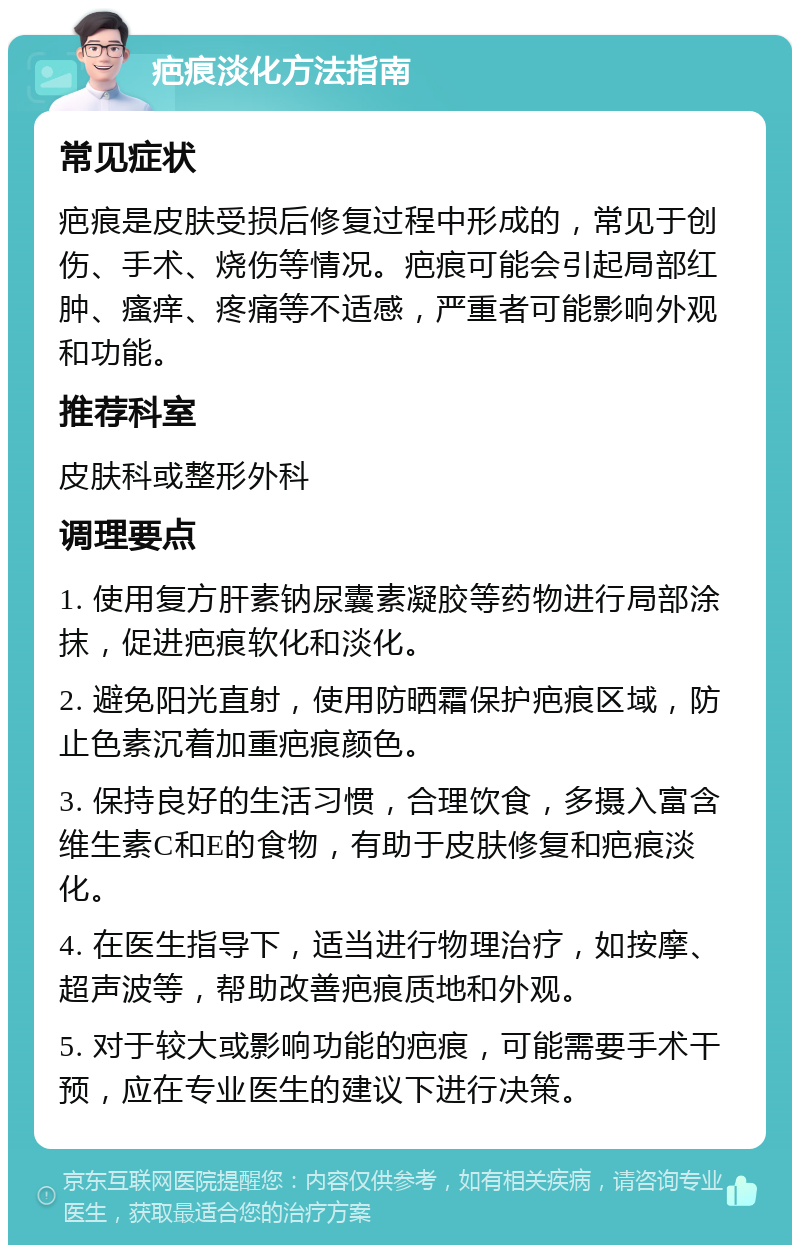 疤痕淡化方法指南 常见症状 疤痕是皮肤受损后修复过程中形成的，常见于创伤、手术、烧伤等情况。疤痕可能会引起局部红肿、瘙痒、疼痛等不适感，严重者可能影响外观和功能。 推荐科室 皮肤科或整形外科 调理要点 1. 使用复方肝素钠尿囊素凝胶等药物进行局部涂抹，促进疤痕软化和淡化。 2. 避免阳光直射，使用防晒霜保护疤痕区域，防止色素沉着加重疤痕颜色。 3. 保持良好的生活习惯，合理饮食，多摄入富含维生素C和E的食物，有助于皮肤修复和疤痕淡化。 4. 在医生指导下，适当进行物理治疗，如按摩、超声波等，帮助改善疤痕质地和外观。 5. 对于较大或影响功能的疤痕，可能需要手术干预，应在专业医生的建议下进行决策。