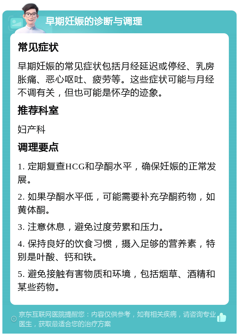 早期妊娠的诊断与调理 常见症状 早期妊娠的常见症状包括月经延迟或停经、乳房胀痛、恶心呕吐、疲劳等。这些症状可能与月经不调有关，但也可能是怀孕的迹象。 推荐科室 妇产科 调理要点 1. 定期复查HCG和孕酮水平，确保妊娠的正常发展。 2. 如果孕酮水平低，可能需要补充孕酮药物，如黄体酮。 3. 注意休息，避免过度劳累和压力。 4. 保持良好的饮食习惯，摄入足够的营养素，特别是叶酸、钙和铁。 5. 避免接触有害物质和环境，包括烟草、酒精和某些药物。