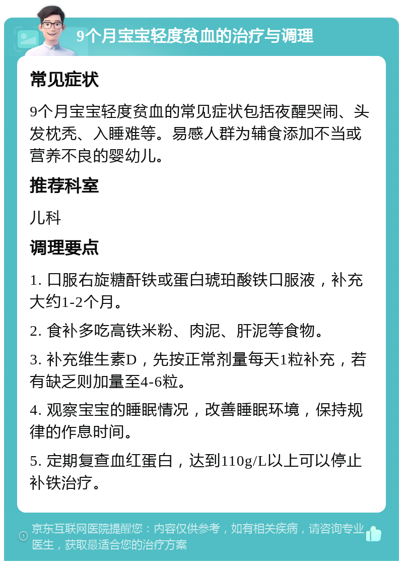 9个月宝宝轻度贫血的治疗与调理 常见症状 9个月宝宝轻度贫血的常见症状包括夜醒哭闹、头发枕秃、入睡难等。易感人群为辅食添加不当或营养不良的婴幼儿。 推荐科室 儿科 调理要点 1. 口服右旋糖酐铁或蛋白琥珀酸铁口服液，补充大约1-2个月。 2. 食补多吃高铁米粉、肉泥、肝泥等食物。 3. 补充维生素D，先按正常剂量每天1粒补充，若有缺乏则加量至4-6粒。 4. 观察宝宝的睡眠情况，改善睡眠环境，保持规律的作息时间。 5. 定期复查血红蛋白，达到110g/L以上可以停止补铁治疗。