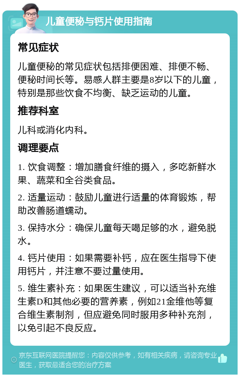 儿童便秘与钙片使用指南 常见症状 儿童便秘的常见症状包括排便困难、排便不畅、便秘时间长等。易感人群主要是8岁以下的儿童，特别是那些饮食不均衡、缺乏运动的儿童。 推荐科室 儿科或消化内科。 调理要点 1. 饮食调整：增加膳食纤维的摄入，多吃新鲜水果、蔬菜和全谷类食品。 2. 适量运动：鼓励儿童进行适量的体育锻炼，帮助改善肠道蠕动。 3. 保持水分：确保儿童每天喝足够的水，避免脱水。 4. 钙片使用：如果需要补钙，应在医生指导下使用钙片，并注意不要过量使用。 5. 维生素补充：如果医生建议，可以适当补充维生素D和其他必要的营养素，例如21金维他等复合维生素制剂，但应避免同时服用多种补充剂，以免引起不良反应。