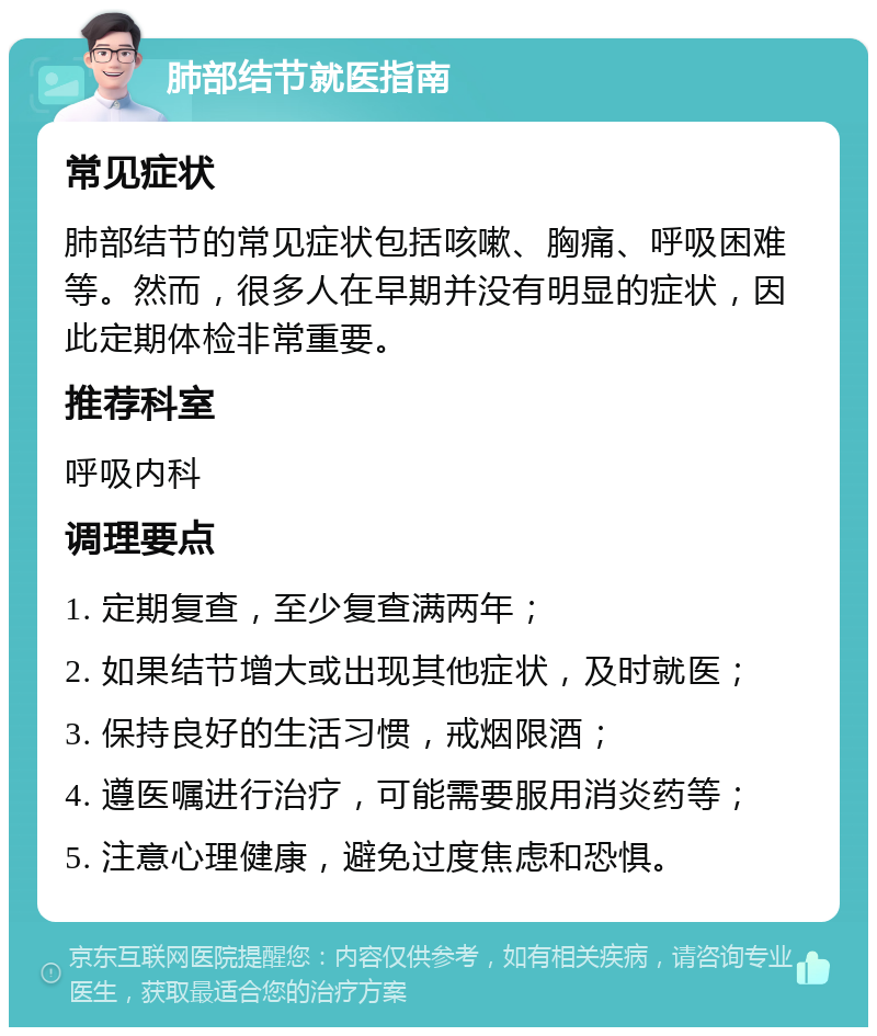 肺部结节就医指南 常见症状 肺部结节的常见症状包括咳嗽、胸痛、呼吸困难等。然而，很多人在早期并没有明显的症状，因此定期体检非常重要。 推荐科室 呼吸内科 调理要点 1. 定期复查，至少复查满两年； 2. 如果结节增大或出现其他症状，及时就医； 3. 保持良好的生活习惯，戒烟限酒； 4. 遵医嘱进行治疗，可能需要服用消炎药等； 5. 注意心理健康，避免过度焦虑和恐惧。