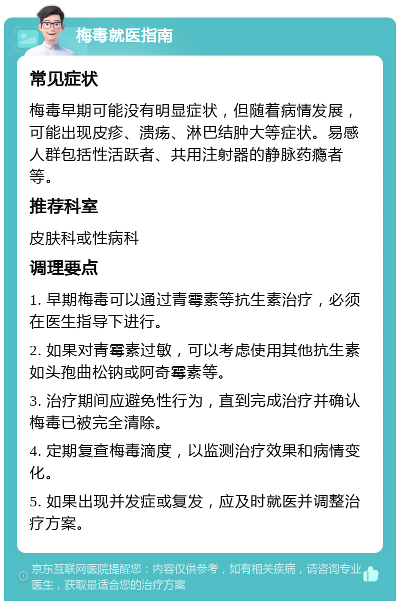 梅毒就医指南 常见症状 梅毒早期可能没有明显症状，但随着病情发展，可能出现皮疹、溃疡、淋巴结肿大等症状。易感人群包括性活跃者、共用注射器的静脉药瘾者等。 推荐科室 皮肤科或性病科 调理要点 1. 早期梅毒可以通过青霉素等抗生素治疗，必须在医生指导下进行。 2. 如果对青霉素过敏，可以考虑使用其他抗生素如头孢曲松钠或阿奇霉素等。 3. 治疗期间应避免性行为，直到完成治疗并确认梅毒已被完全清除。 4. 定期复查梅毒滴度，以监测治疗效果和病情变化。 5. 如果出现并发症或复发，应及时就医并调整治疗方案。