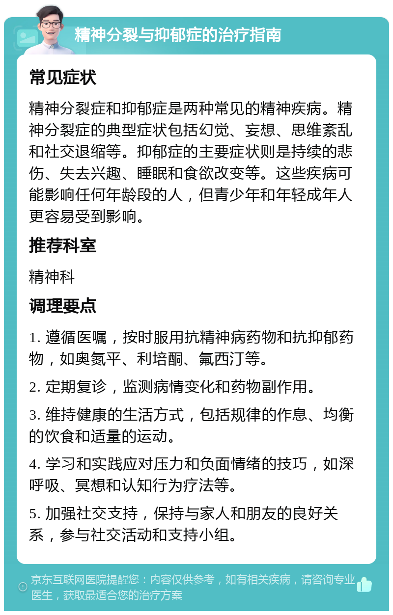 精神分裂与抑郁症的治疗指南 常见症状 精神分裂症和抑郁症是两种常见的精神疾病。精神分裂症的典型症状包括幻觉、妄想、思维紊乱和社交退缩等。抑郁症的主要症状则是持续的悲伤、失去兴趣、睡眠和食欲改变等。这些疾病可能影响任何年龄段的人，但青少年和年轻成年人更容易受到影响。 推荐科室 精神科 调理要点 1. 遵循医嘱，按时服用抗精神病药物和抗抑郁药物，如奥氮平、利培酮、氟西汀等。 2. 定期复诊，监测病情变化和药物副作用。 3. 维持健康的生活方式，包括规律的作息、均衡的饮食和适量的运动。 4. 学习和实践应对压力和负面情绪的技巧，如深呼吸、冥想和认知行为疗法等。 5. 加强社交支持，保持与家人和朋友的良好关系，参与社交活动和支持小组。