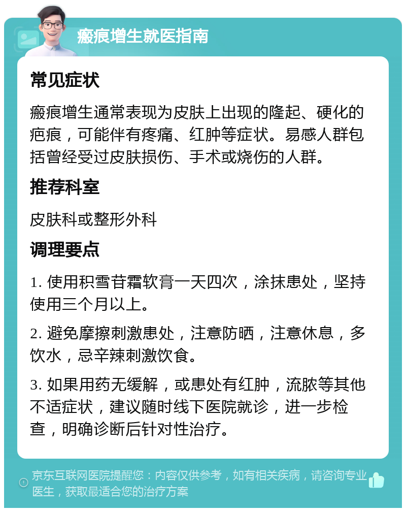 瘢痕增生就医指南 常见症状 瘢痕增生通常表现为皮肤上出现的隆起、硬化的疤痕，可能伴有疼痛、红肿等症状。易感人群包括曾经受过皮肤损伤、手术或烧伤的人群。 推荐科室 皮肤科或整形外科 调理要点 1. 使用积雪苷霜软膏一天四次，涂抹患处，坚持使用三个月以上。 2. 避免摩擦刺激患处，注意防晒，注意休息，多饮水，忌辛辣刺激饮食。 3. 如果用药无缓解，或患处有红肿，流脓等其他不适症状，建议随时线下医院就诊，进一步检查，明确诊断后针对性治疗。