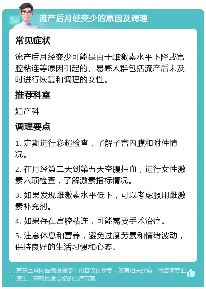 流产后月经变少的原因及调理 常见症状 流产后月经变少可能是由于雌激素水平下降或宫腔粘连等原因引起的。易感人群包括流产后未及时进行恢复和调理的女性。 推荐科室 妇产科 调理要点 1. 定期进行彩超检查，了解子宫内膜和附件情况。 2. 在月经第二天到第五天空腹抽血，进行女性激素六项检查，了解激素指标情况。 3. 如果发现雌激素水平低下，可以考虑服用雌激素补充剂。 4. 如果存在宫腔粘连，可能需要手术治疗。 5. 注意休息和营养，避免过度劳累和情绪波动，保持良好的生活习惯和心态。