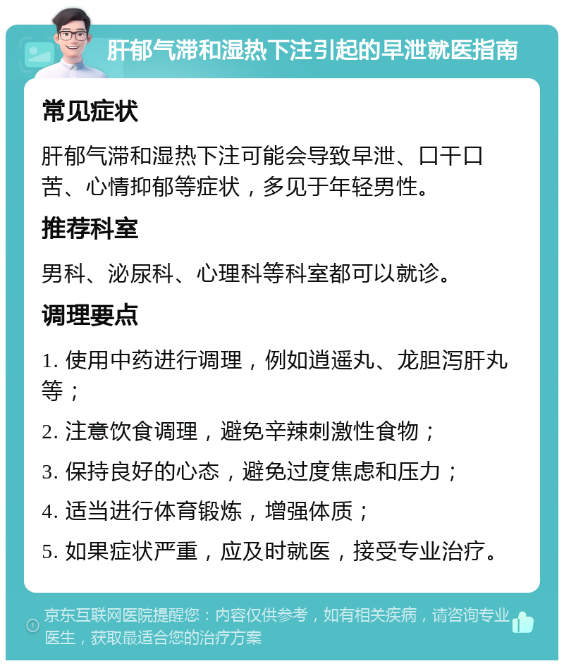 肝郁气滞和湿热下注引起的早泄就医指南 常见症状 肝郁气滞和湿热下注可能会导致早泄、口干口苦、心情抑郁等症状，多见于年轻男性。 推荐科室 男科、泌尿科、心理科等科室都可以就诊。 调理要点 1. 使用中药进行调理，例如逍遥丸、龙胆泻肝丸等； 2. 注意饮食调理，避免辛辣刺激性食物； 3. 保持良好的心态，避免过度焦虑和压力； 4. 适当进行体育锻炼，增强体质； 5. 如果症状严重，应及时就医，接受专业治疗。