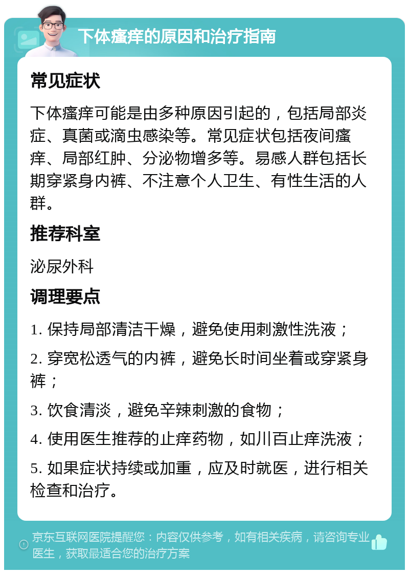 下体瘙痒的原因和治疗指南 常见症状 下体瘙痒可能是由多种原因引起的，包括局部炎症、真菌或滴虫感染等。常见症状包括夜间瘙痒、局部红肿、分泌物增多等。易感人群包括长期穿紧身内裤、不注意个人卫生、有性生活的人群。 推荐科室 泌尿外科 调理要点 1. 保持局部清洁干燥，避免使用刺激性洗液； 2. 穿宽松透气的内裤，避免长时间坐着或穿紧身裤； 3. 饮食清淡，避免辛辣刺激的食物； 4. 使用医生推荐的止痒药物，如川百止痒洗液； 5. 如果症状持续或加重，应及时就医，进行相关检查和治疗。