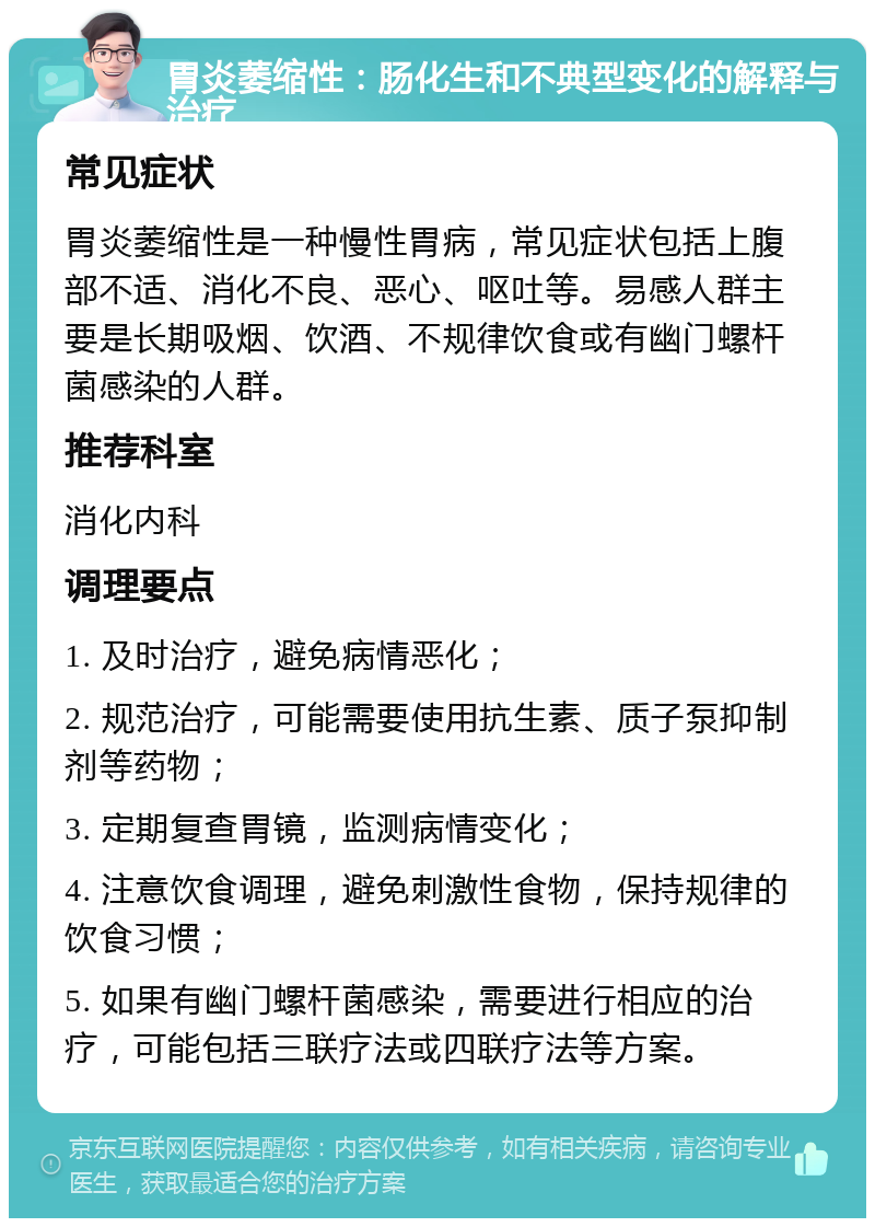 胃炎萎缩性：肠化生和不典型变化的解释与治疗 常见症状 胃炎萎缩性是一种慢性胃病，常见症状包括上腹部不适、消化不良、恶心、呕吐等。易感人群主要是长期吸烟、饮酒、不规律饮食或有幽门螺杆菌感染的人群。 推荐科室 消化内科 调理要点 1. 及时治疗，避免病情恶化； 2. 规范治疗，可能需要使用抗生素、质子泵抑制剂等药物； 3. 定期复查胃镜，监测病情变化； 4. 注意饮食调理，避免刺激性食物，保持规律的饮食习惯； 5. 如果有幽门螺杆菌感染，需要进行相应的治疗，可能包括三联疗法或四联疗法等方案。