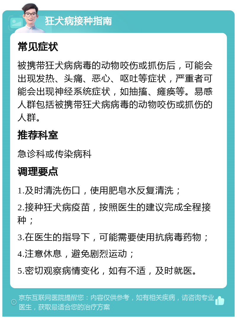 狂犬病接种指南 常见症状 被携带狂犬病病毒的动物咬伤或抓伤后，可能会出现发热、头痛、恶心、呕吐等症状，严重者可能会出现神经系统症状，如抽搐、瘫痪等。易感人群包括被携带狂犬病病毒的动物咬伤或抓伤的人群。 推荐科室 急诊科或传染病科 调理要点 1.及时清洗伤口，使用肥皂水反复清洗； 2.接种狂犬病疫苗，按照医生的建议完成全程接种； 3.在医生的指导下，可能需要使用抗病毒药物； 4.注意休息，避免剧烈运动； 5.密切观察病情变化，如有不适，及时就医。