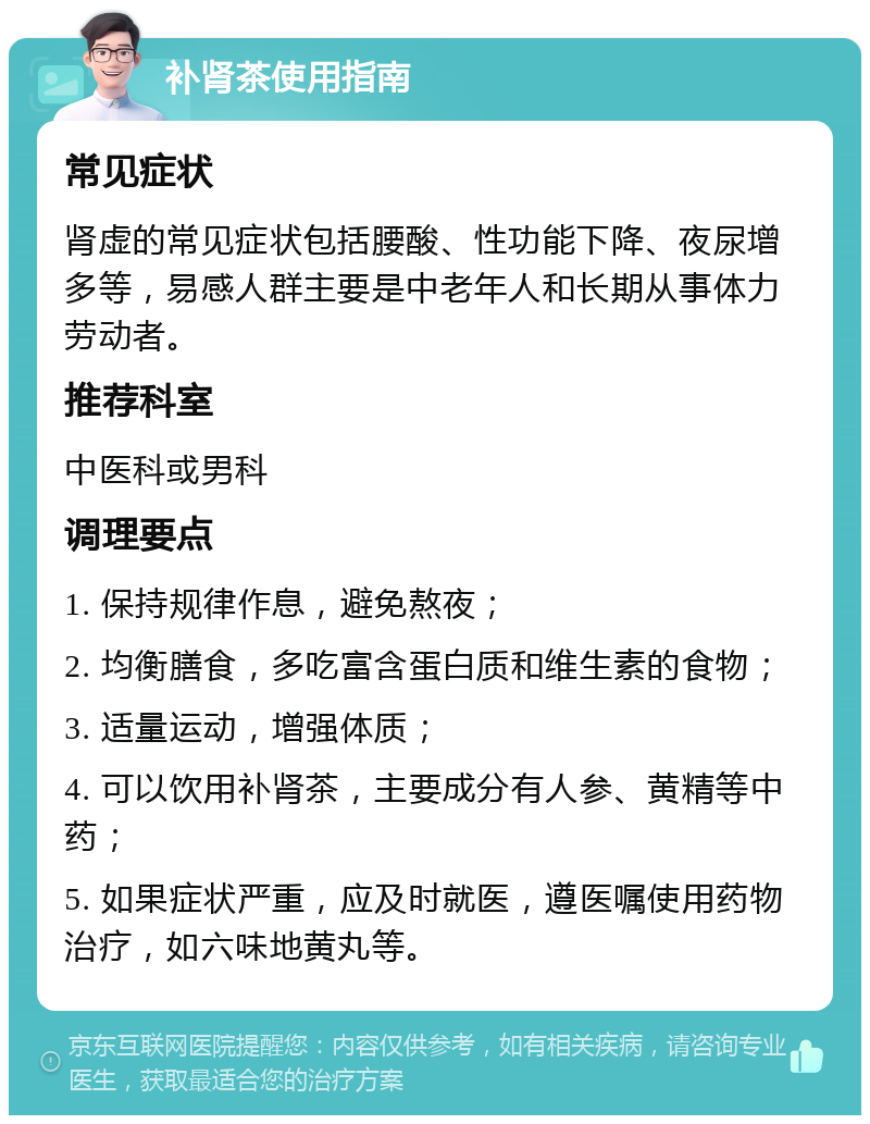 补肾茶使用指南 常见症状 肾虚的常见症状包括腰酸、性功能下降、夜尿增多等，易感人群主要是中老年人和长期从事体力劳动者。 推荐科室 中医科或男科 调理要点 1. 保持规律作息，避免熬夜； 2. 均衡膳食，多吃富含蛋白质和维生素的食物； 3. 适量运动，增强体质； 4. 可以饮用补肾茶，主要成分有人参、黄精等中药； 5. 如果症状严重，应及时就医，遵医嘱使用药物治疗，如六味地黄丸等。