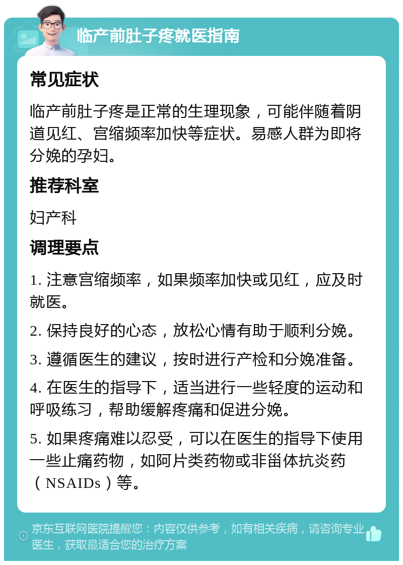 临产前肚子疼就医指南 常见症状 临产前肚子疼是正常的生理现象，可能伴随着阴道见红、宫缩频率加快等症状。易感人群为即将分娩的孕妇。 推荐科室 妇产科 调理要点 1. 注意宫缩频率，如果频率加快或见红，应及时就医。 2. 保持良好的心态，放松心情有助于顺利分娩。 3. 遵循医生的建议，按时进行产检和分娩准备。 4. 在医生的指导下，适当进行一些轻度的运动和呼吸练习，帮助缓解疼痛和促进分娩。 5. 如果疼痛难以忍受，可以在医生的指导下使用一些止痛药物，如阿片类药物或非甾体抗炎药（NSAIDs）等。