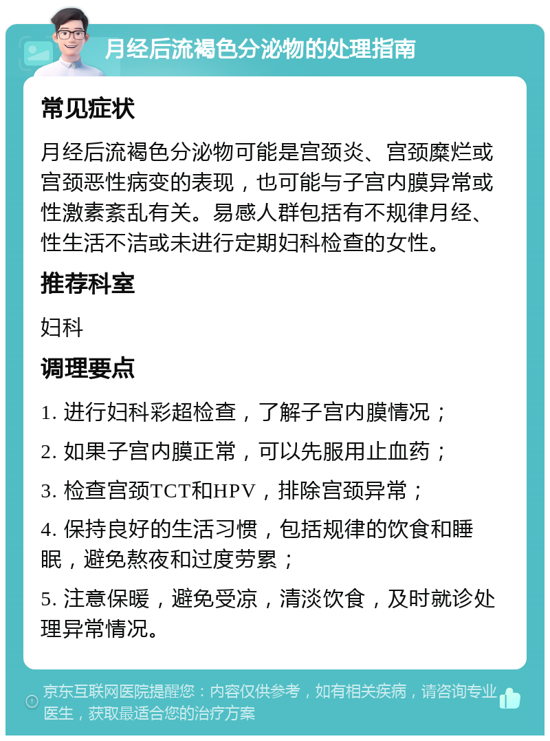 月经后流褐色分泌物的处理指南 常见症状 月经后流褐色分泌物可能是宫颈炎、宫颈糜烂或宫颈恶性病变的表现，也可能与子宫内膜异常或性激素紊乱有关。易感人群包括有不规律月经、性生活不洁或未进行定期妇科检查的女性。 推荐科室 妇科 调理要点 1. 进行妇科彩超检查，了解子宫内膜情况； 2. 如果子宫内膜正常，可以先服用止血药； 3. 检查宫颈TCT和HPV，排除宫颈异常； 4. 保持良好的生活习惯，包括规律的饮食和睡眠，避免熬夜和过度劳累； 5. 注意保暖，避免受凉，清淡饮食，及时就诊处理异常情况。