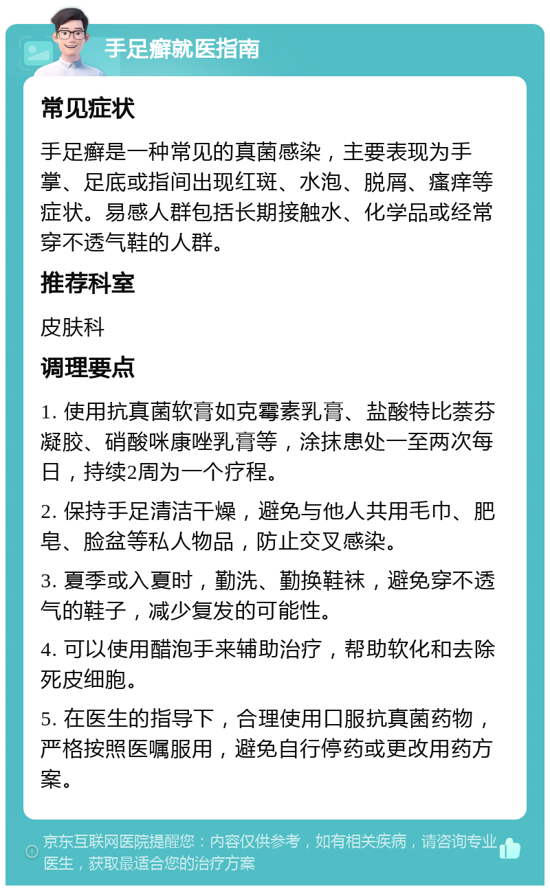 手足癣就医指南 常见症状 手足癣是一种常见的真菌感染，主要表现为手掌、足底或指间出现红斑、水泡、脱屑、瘙痒等症状。易感人群包括长期接触水、化学品或经常穿不透气鞋的人群。 推荐科室 皮肤科 调理要点 1. 使用抗真菌软膏如克霉素乳膏、盐酸特比萘芬凝胶、硝酸咪康唑乳膏等，涂抹患处一至两次每日，持续2周为一个疗程。 2. 保持手足清洁干燥，避免与他人共用毛巾、肥皂、脸盆等私人物品，防止交叉感染。 3. 夏季或入夏时，勤洗、勤换鞋袜，避免穿不透气的鞋子，减少复发的可能性。 4. 可以使用醋泡手来辅助治疗，帮助软化和去除死皮细胞。 5. 在医生的指导下，合理使用口服抗真菌药物，严格按照医嘱服用，避免自行停药或更改用药方案。