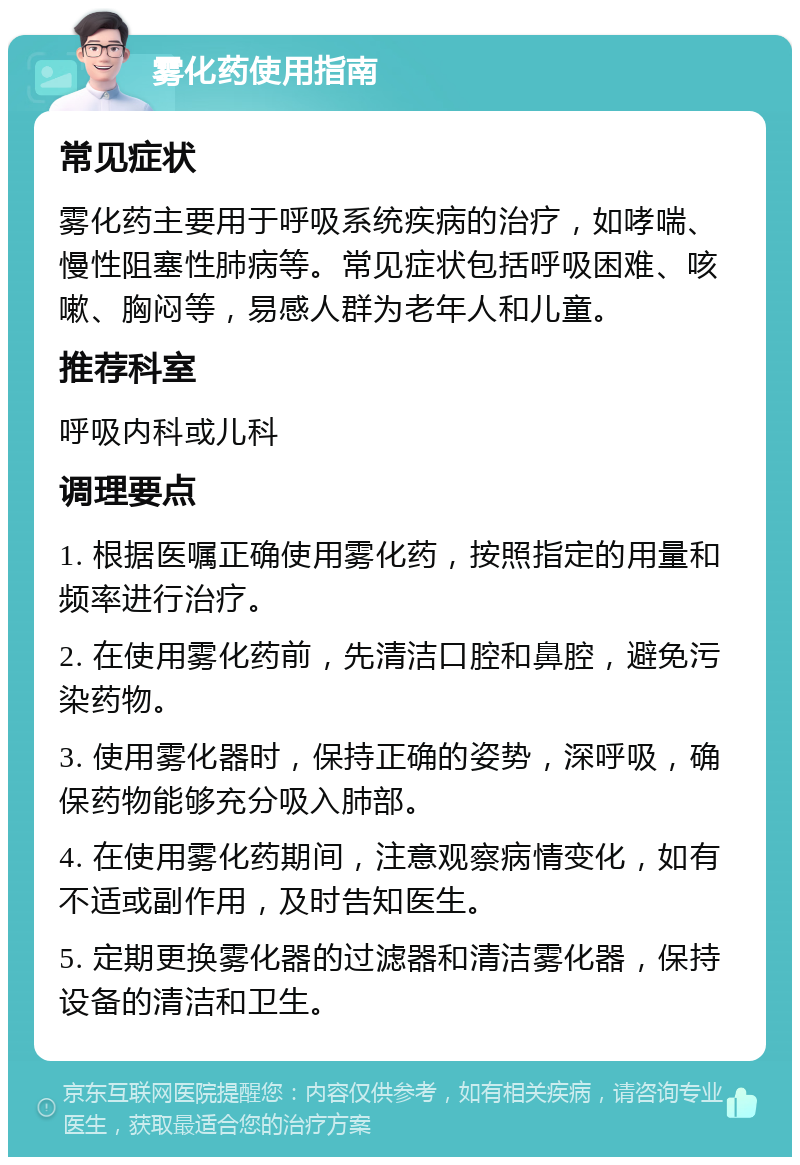 雾化药使用指南 常见症状 雾化药主要用于呼吸系统疾病的治疗，如哮喘、慢性阻塞性肺病等。常见症状包括呼吸困难、咳嗽、胸闷等，易感人群为老年人和儿童。 推荐科室 呼吸内科或儿科 调理要点 1. 根据医嘱正确使用雾化药，按照指定的用量和频率进行治疗。 2. 在使用雾化药前，先清洁口腔和鼻腔，避免污染药物。 3. 使用雾化器时，保持正确的姿势，深呼吸，确保药物能够充分吸入肺部。 4. 在使用雾化药期间，注意观察病情变化，如有不适或副作用，及时告知医生。 5. 定期更换雾化器的过滤器和清洁雾化器，保持设备的清洁和卫生。