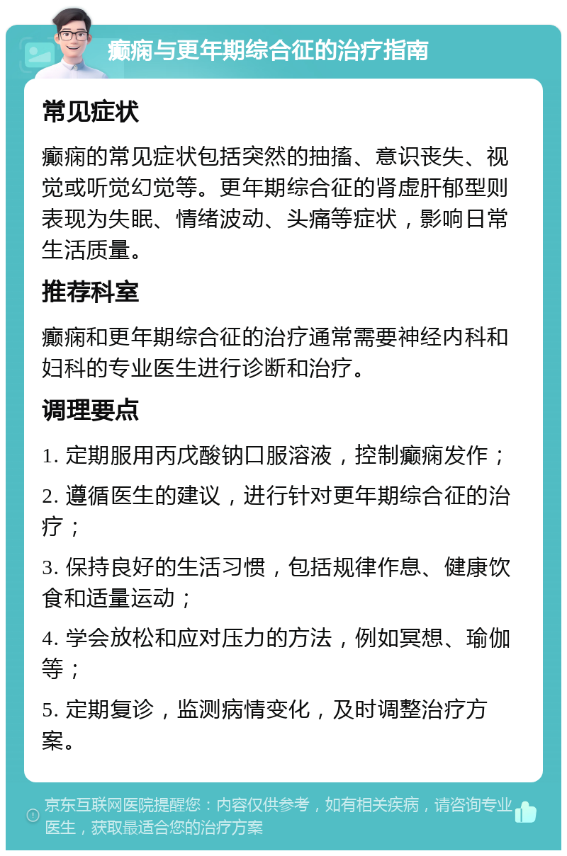 癫痫与更年期综合征的治疗指南 常见症状 癫痫的常见症状包括突然的抽搐、意识丧失、视觉或听觉幻觉等。更年期综合征的肾虚肝郁型则表现为失眠、情绪波动、头痛等症状，影响日常生活质量。 推荐科室 癫痫和更年期综合征的治疗通常需要神经内科和妇科的专业医生进行诊断和治疗。 调理要点 1. 定期服用丙戊酸钠口服溶液，控制癫痫发作； 2. 遵循医生的建议，进行针对更年期综合征的治疗； 3. 保持良好的生活习惯，包括规律作息、健康饮食和适量运动； 4. 学会放松和应对压力的方法，例如冥想、瑜伽等； 5. 定期复诊，监测病情变化，及时调整治疗方案。