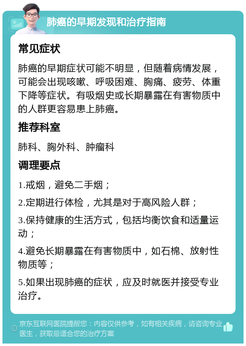 肺癌的早期发现和治疗指南 常见症状 肺癌的早期症状可能不明显，但随着病情发展，可能会出现咳嗽、呼吸困难、胸痛、疲劳、体重下降等症状。有吸烟史或长期暴露在有害物质中的人群更容易患上肺癌。 推荐科室 肺科、胸外科、肿瘤科 调理要点 1.戒烟，避免二手烟； 2.定期进行体检，尤其是对于高风险人群； 3.保持健康的生活方式，包括均衡饮食和适量运动； 4.避免长期暴露在有害物质中，如石棉、放射性物质等； 5.如果出现肺癌的症状，应及时就医并接受专业治疗。