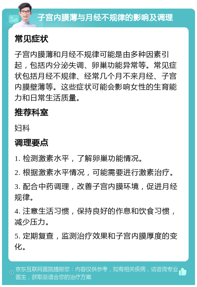 子宫内膜薄与月经不规律的影响及调理 常见症状 子宫内膜薄和月经不规律可能是由多种因素引起，包括内分泌失调、卵巢功能异常等。常见症状包括月经不规律、经常几个月不来月经、子宫内膜壁薄等。这些症状可能会影响女性的生育能力和日常生活质量。 推荐科室 妇科 调理要点 1. 检测激素水平，了解卵巢功能情况。 2. 根据激素水平情况，可能需要进行激素治疗。 3. 配合中药调理，改善子宫内膜环境，促进月经规律。 4. 注意生活习惯，保持良好的作息和饮食习惯，减少压力。 5. 定期复查，监测治疗效果和子宫内膜厚度的变化。