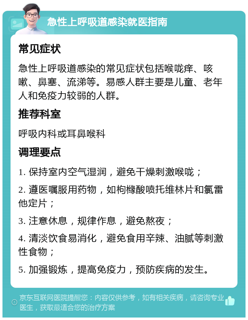 急性上呼吸道感染就医指南 常见症状 急性上呼吸道感染的常见症状包括喉咙痒、咳嗽、鼻塞、流涕等。易感人群主要是儿童、老年人和免疫力较弱的人群。 推荐科室 呼吸内科或耳鼻喉科 调理要点 1. 保持室内空气湿润，避免干燥刺激喉咙； 2. 遵医嘱服用药物，如枸橼酸喷托维林片和氯雷他定片； 3. 注意休息，规律作息，避免熬夜； 4. 清淡饮食易消化，避免食用辛辣、油腻等刺激性食物； 5. 加强锻炼，提高免疫力，预防疾病的发生。