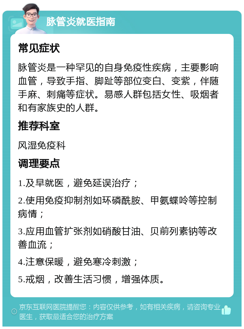 脉管炎就医指南 常见症状 脉管炎是一种罕见的自身免疫性疾病，主要影响血管，导致手指、脚趾等部位变白、变紫，伴随手麻、刺痛等症状。易感人群包括女性、吸烟者和有家族史的人群。 推荐科室 风湿免疫科 调理要点 1.及早就医，避免延误治疗； 2.使用免疫抑制剂如环磷酰胺、甲氨蝶呤等控制病情； 3.应用血管扩张剂如硝酸甘油、贝前列素钠等改善血流； 4.注意保暖，避免寒冷刺激； 5.戒烟，改善生活习惯，增强体质。