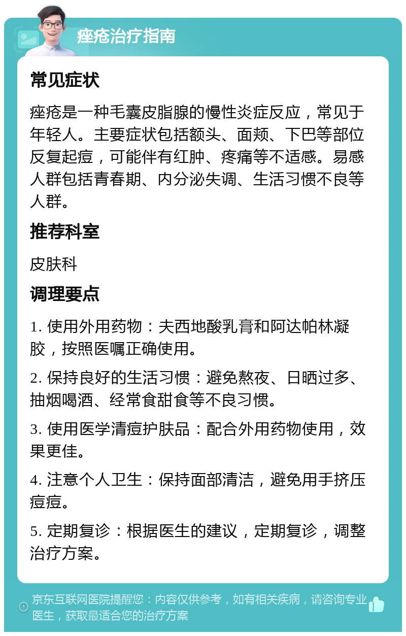 痤疮治疗指南 常见症状 痤疮是一种毛囊皮脂腺的慢性炎症反应，常见于年轻人。主要症状包括额头、面颊、下巴等部位反复起痘，可能伴有红肿、疼痛等不适感。易感人群包括青春期、内分泌失调、生活习惯不良等人群。 推荐科室 皮肤科 调理要点 1. 使用外用药物：夫西地酸乳膏和阿达帕林凝胶，按照医嘱正确使用。 2. 保持良好的生活习惯：避免熬夜、日晒过多、抽烟喝酒、经常食甜食等不良习惯。 3. 使用医学清痘护肤品：配合外用药物使用，效果更佳。 4. 注意个人卫生：保持面部清洁，避免用手挤压痘痘。 5. 定期复诊：根据医生的建议，定期复诊，调整治疗方案。