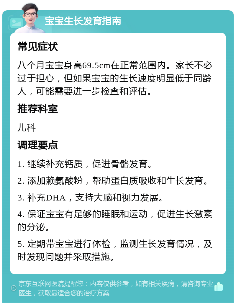 宝宝生长发育指南 常见症状 八个月宝宝身高69.5cm在正常范围内。家长不必过于担心，但如果宝宝的生长速度明显低于同龄人，可能需要进一步检查和评估。 推荐科室 儿科 调理要点 1. 继续补充钙质，促进骨骼发育。 2. 添加赖氨酸粉，帮助蛋白质吸收和生长发育。 3. 补充DHA，支持大脑和视力发展。 4. 保证宝宝有足够的睡眠和运动，促进生长激素的分泌。 5. 定期带宝宝进行体检，监测生长发育情况，及时发现问题并采取措施。