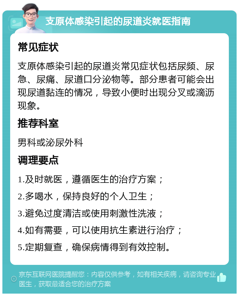 支原体感染引起的尿道炎就医指南 常见症状 支原体感染引起的尿道炎常见症状包括尿频、尿急、尿痛、尿道口分泌物等。部分患者可能会出现尿道黏连的情况，导致小便时出现分叉或滴沥现象。 推荐科室 男科或泌尿外科 调理要点 1.及时就医，遵循医生的治疗方案； 2.多喝水，保持良好的个人卫生； 3.避免过度清洁或使用刺激性洗液； 4.如有需要，可以使用抗生素进行治疗； 5.定期复查，确保病情得到有效控制。