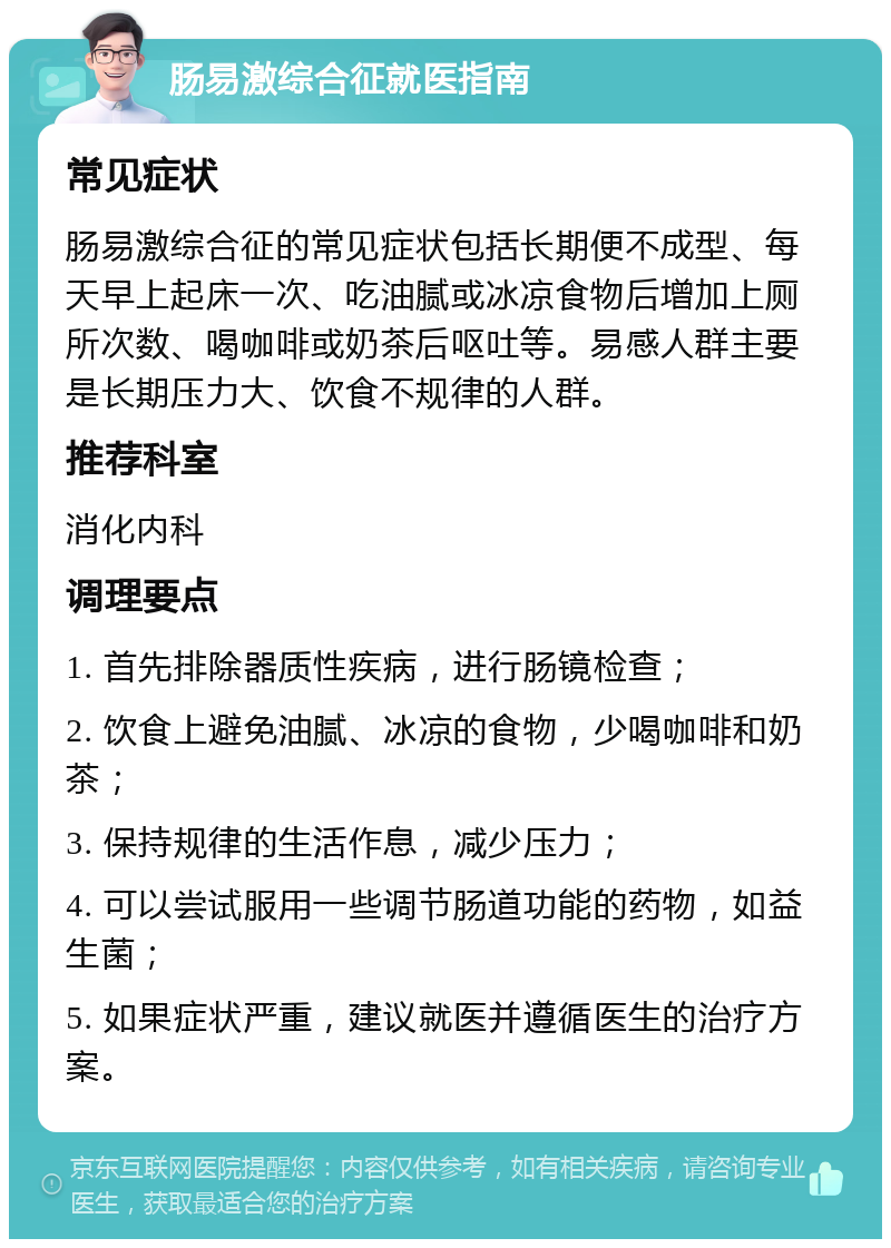 肠易激综合征就医指南 常见症状 肠易激综合征的常见症状包括长期便不成型、每天早上起床一次、吃油腻或冰凉食物后增加上厕所次数、喝咖啡或奶茶后呕吐等。易感人群主要是长期压力大、饮食不规律的人群。 推荐科室 消化内科 调理要点 1. 首先排除器质性疾病，进行肠镜检查； 2. 饮食上避免油腻、冰凉的食物，少喝咖啡和奶茶； 3. 保持规律的生活作息，减少压力； 4. 可以尝试服用一些调节肠道功能的药物，如益生菌； 5. 如果症状严重，建议就医并遵循医生的治疗方案。