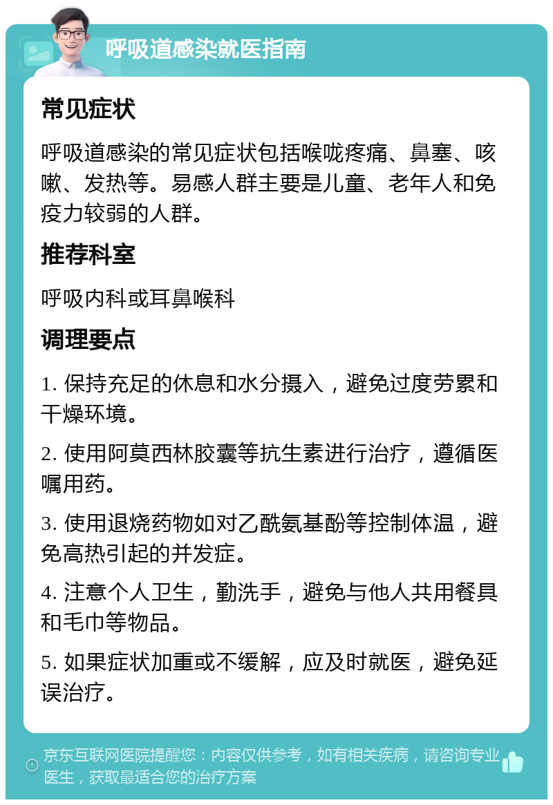 呼吸道感染就医指南 常见症状 呼吸道感染的常见症状包括喉咙疼痛、鼻塞、咳嗽、发热等。易感人群主要是儿童、老年人和免疫力较弱的人群。 推荐科室 呼吸内科或耳鼻喉科 调理要点 1. 保持充足的休息和水分摄入，避免过度劳累和干燥环境。 2. 使用阿莫西林胶囊等抗生素进行治疗，遵循医嘱用药。 3. 使用退烧药物如对乙酰氨基酚等控制体温，避免高热引起的并发症。 4. 注意个人卫生，勤洗手，避免与他人共用餐具和毛巾等物品。 5. 如果症状加重或不缓解，应及时就医，避免延误治疗。