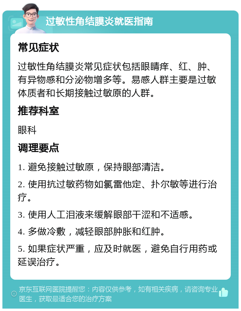 过敏性角结膜炎就医指南 常见症状 过敏性角结膜炎常见症状包括眼睛痒、红、肿、有异物感和分泌物增多等。易感人群主要是过敏体质者和长期接触过敏原的人群。 推荐科室 眼科 调理要点 1. 避免接触过敏原，保持眼部清洁。 2. 使用抗过敏药物如氯雷他定、扑尔敏等进行治疗。 3. 使用人工泪液来缓解眼部干涩和不适感。 4. 多做冷敷，减轻眼部肿胀和红肿。 5. 如果症状严重，应及时就医，避免自行用药或延误治疗。