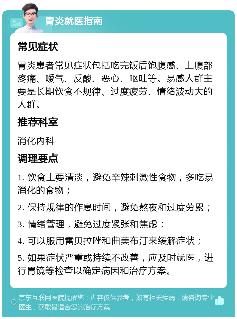 胃炎就医指南 常见症状 胃炎患者常见症状包括吃完饭后饱腹感、上腹部疼痛、嗳气、反酸、恶心、呕吐等。易感人群主要是长期饮食不规律、过度疲劳、情绪波动大的人群。 推荐科室 消化内科 调理要点 1. 饮食上要清淡，避免辛辣刺激性食物，多吃易消化的食物； 2. 保持规律的作息时间，避免熬夜和过度劳累； 3. 情绪管理，避免过度紧张和焦虑； 4. 可以服用雷贝拉唑和曲美布汀来缓解症状； 5. 如果症状严重或持续不改善，应及时就医，进行胃镜等检查以确定病因和治疗方案。