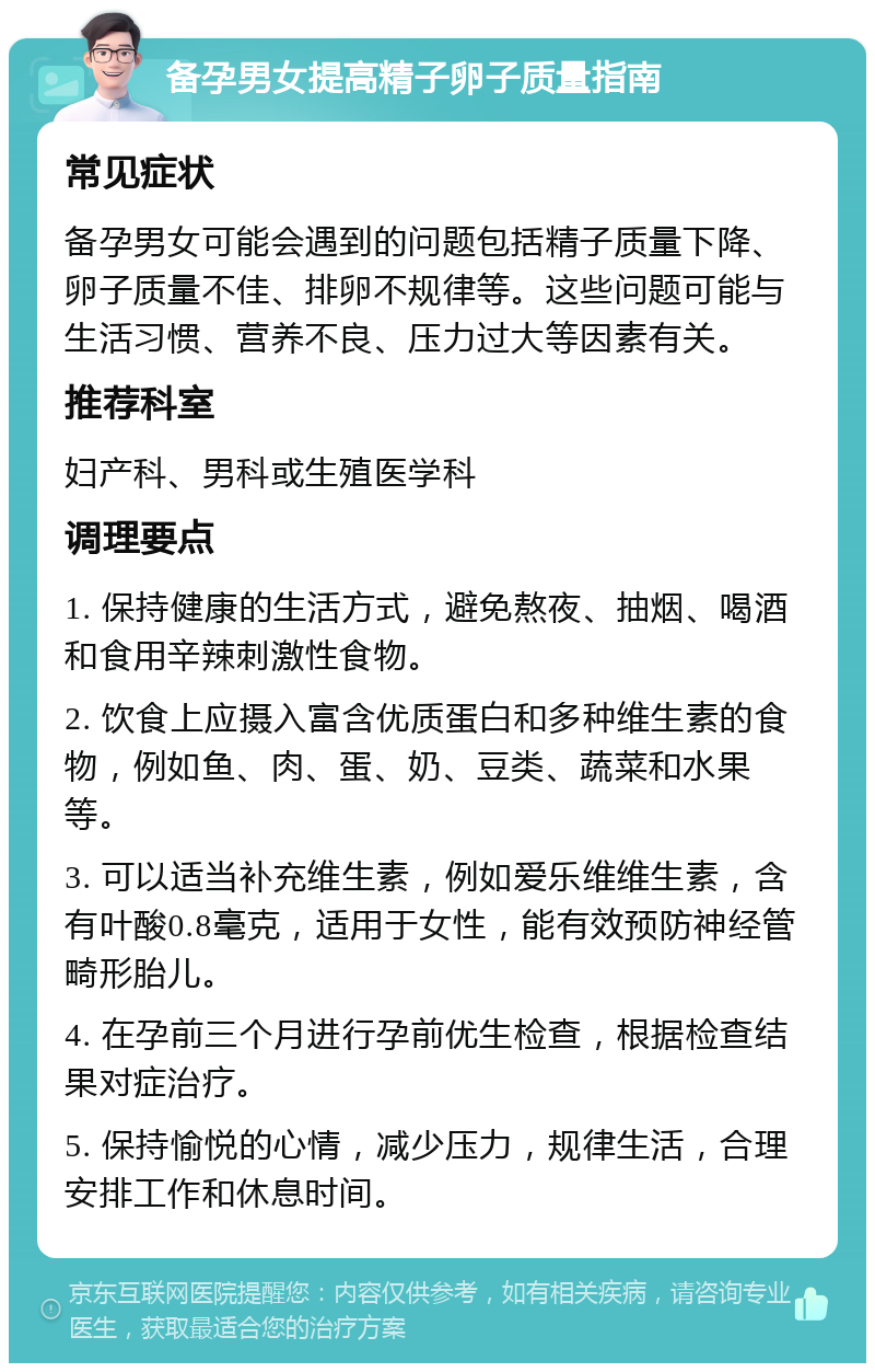 备孕男女提高精子卵子质量指南 常见症状 备孕男女可能会遇到的问题包括精子质量下降、卵子质量不佳、排卵不规律等。这些问题可能与生活习惯、营养不良、压力过大等因素有关。 推荐科室 妇产科、男科或生殖医学科 调理要点 1. 保持健康的生活方式，避免熬夜、抽烟、喝酒和食用辛辣刺激性食物。 2. 饮食上应摄入富含优质蛋白和多种维生素的食物，例如鱼、肉、蛋、奶、豆类、蔬菜和水果等。 3. 可以适当补充维生素，例如爱乐维维生素，含有叶酸0.8毫克，适用于女性，能有效预防神经管畸形胎儿。 4. 在孕前三个月进行孕前优生检查，根据检查结果对症治疗。 5. 保持愉悦的心情，减少压力，规律生活，合理安排工作和休息时间。