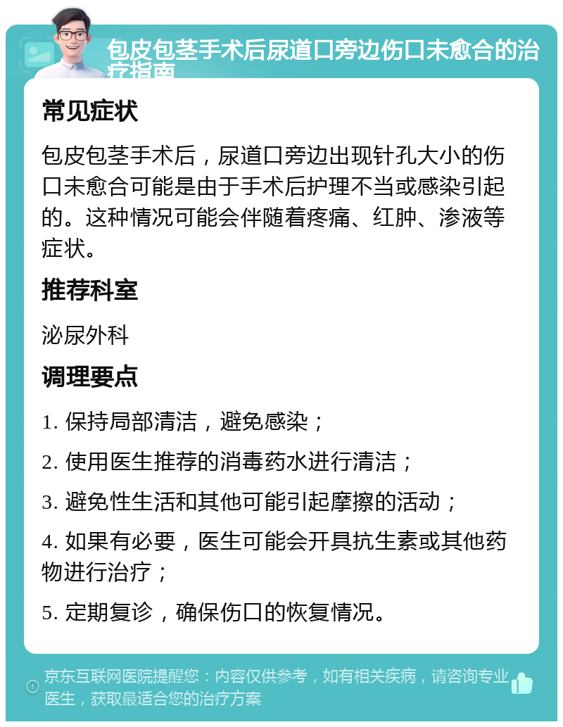 包皮包茎手术后尿道口旁边伤口未愈合的治疗指南 常见症状 包皮包茎手术后，尿道口旁边出现针孔大小的伤口未愈合可能是由于手术后护理不当或感染引起的。这种情况可能会伴随着疼痛、红肿、渗液等症状。 推荐科室 泌尿外科 调理要点 1. 保持局部清洁，避免感染； 2. 使用医生推荐的消毒药水进行清洁； 3. 避免性生活和其他可能引起摩擦的活动； 4. 如果有必要，医生可能会开具抗生素或其他药物进行治疗； 5. 定期复诊，确保伤口的恢复情况。