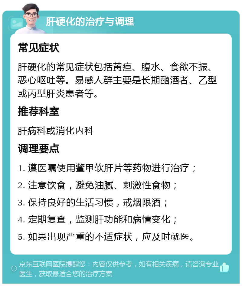 肝硬化的治疗与调理 常见症状 肝硬化的常见症状包括黄疸、腹水、食欲不振、恶心呕吐等。易感人群主要是长期酗酒者、乙型或丙型肝炎患者等。 推荐科室 肝病科或消化内科 调理要点 1. 遵医嘱使用鳖甲软肝片等药物进行治疗； 2. 注意饮食，避免油腻、刺激性食物； 3. 保持良好的生活习惯，戒烟限酒； 4. 定期复查，监测肝功能和病情变化； 5. 如果出现严重的不适症状，应及时就医。