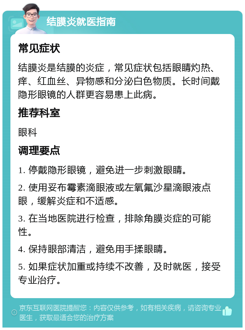 结膜炎就医指南 常见症状 结膜炎是结膜的炎症，常见症状包括眼睛灼热、痒、红血丝、异物感和分泌白色物质。长时间戴隐形眼镜的人群更容易患上此病。 推荐科室 眼科 调理要点 1. 停戴隐形眼镜，避免进一步刺激眼睛。 2. 使用妥布霉素滴眼液或左氧氟沙星滴眼液点眼，缓解炎症和不适感。 3. 在当地医院进行检查，排除角膜炎症的可能性。 4. 保持眼部清洁，避免用手揉眼睛。 5. 如果症状加重或持续不改善，及时就医，接受专业治疗。