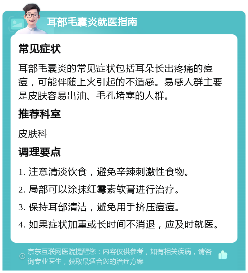 耳部毛囊炎就医指南 常见症状 耳部毛囊炎的常见症状包括耳朵长出疼痛的痘痘，可能伴随上火引起的不适感。易感人群主要是皮肤容易出油、毛孔堵塞的人群。 推荐科室 皮肤科 调理要点 1. 注意清淡饮食，避免辛辣刺激性食物。 2. 局部可以涂抹红霉素软膏进行治疗。 3. 保持耳部清洁，避免用手挤压痘痘。 4. 如果症状加重或长时间不消退，应及时就医。