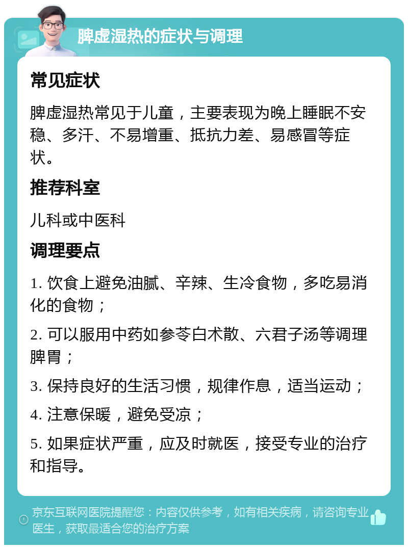 脾虚湿热的症状与调理 常见症状 脾虚湿热常见于儿童，主要表现为晚上睡眠不安稳、多汗、不易增重、抵抗力差、易感冒等症状。 推荐科室 儿科或中医科 调理要点 1. 饮食上避免油腻、辛辣、生冷食物，多吃易消化的食物； 2. 可以服用中药如参苓白术散、六君子汤等调理脾胃； 3. 保持良好的生活习惯，规律作息，适当运动； 4. 注意保暖，避免受凉； 5. 如果症状严重，应及时就医，接受专业的治疗和指导。